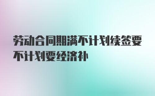 劳动合同期满不计划续签要不计划要经济补