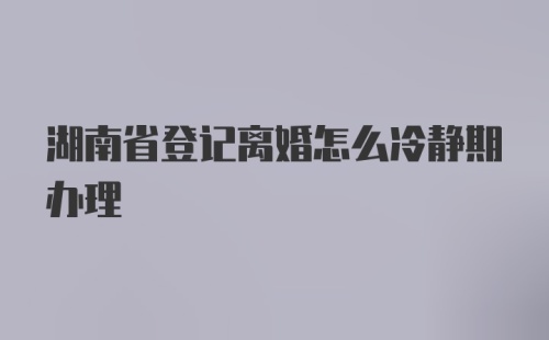 湖南省登记离婚怎么冷静期办理