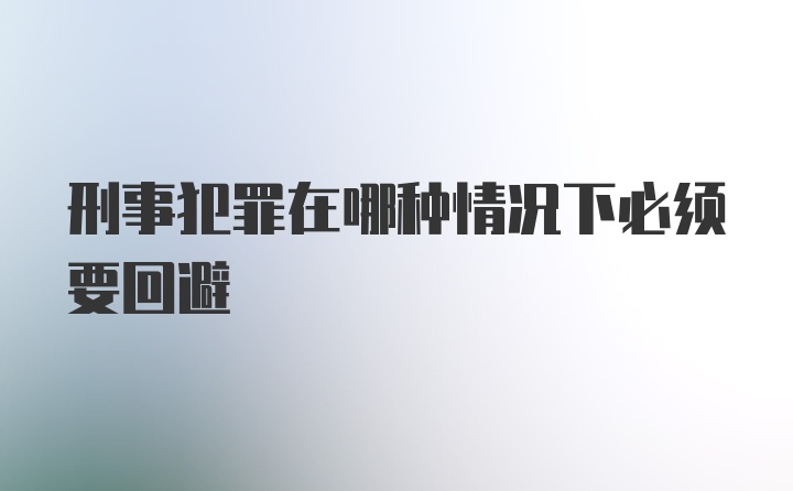 刑事犯罪在哪种情况下必须要回避