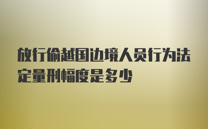 放行偷越国边境人员行为法定量刑幅度是多少