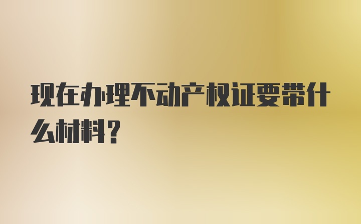 现在办理不动产权证要带什么材料?