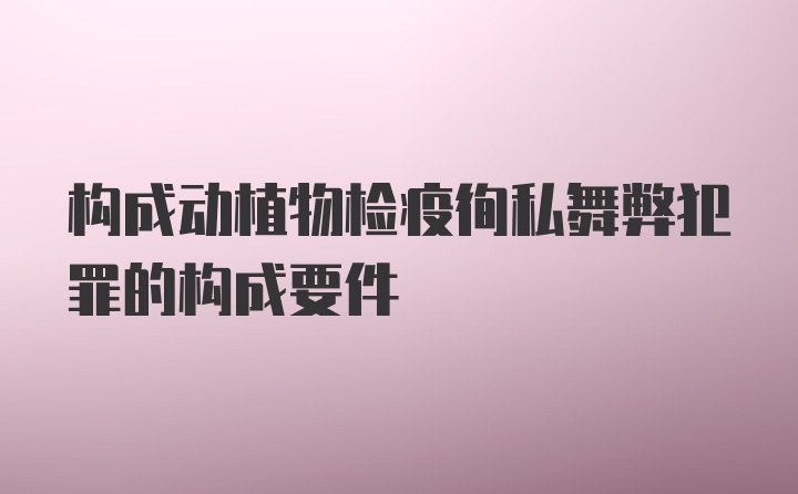 构成动植物检疫徇私舞弊犯罪的构成要件