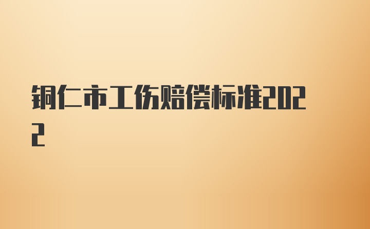 铜仁市工伤赔偿标准2022