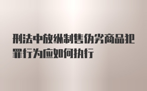 刑法中放纵制售伪劣商品犯罪行为应如何执行