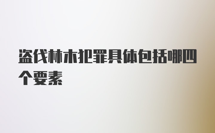 盗伐林木犯罪具体包括哪四个要素