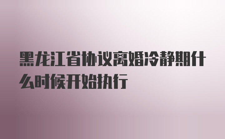 黑龙江省协议离婚冷静期什么时候开始执行