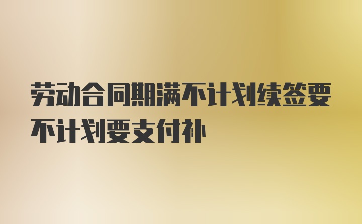 劳动合同期满不计划续签要不计划要支付补