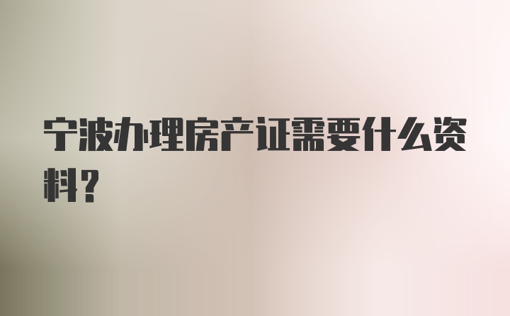 宁波办理房产证需要什么资料？