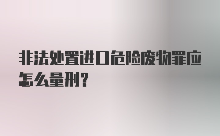 非法处置进口危险废物罪应怎么量刑？