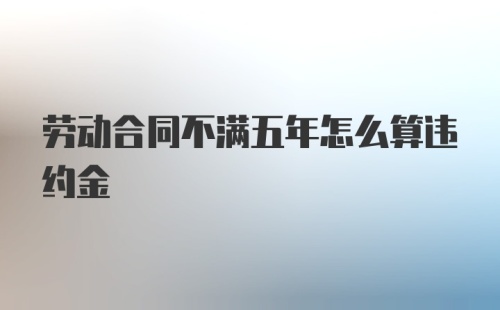 劳动合同不满五年怎么算违约金