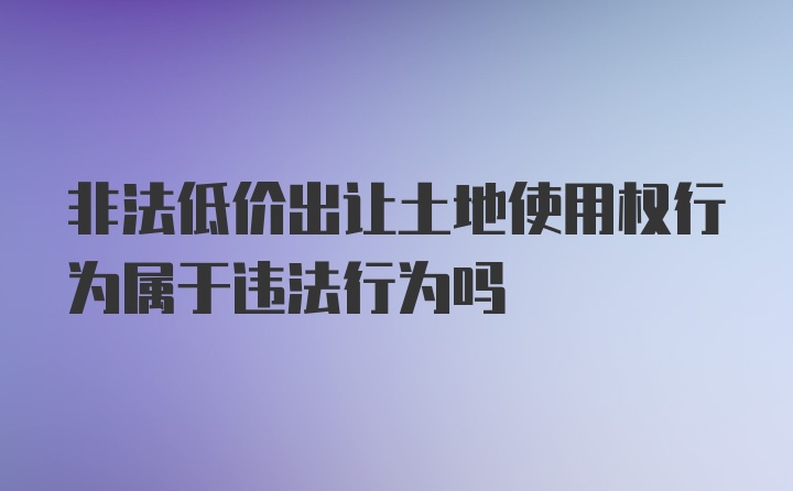 非法低价出让土地使用权行为属于违法行为吗