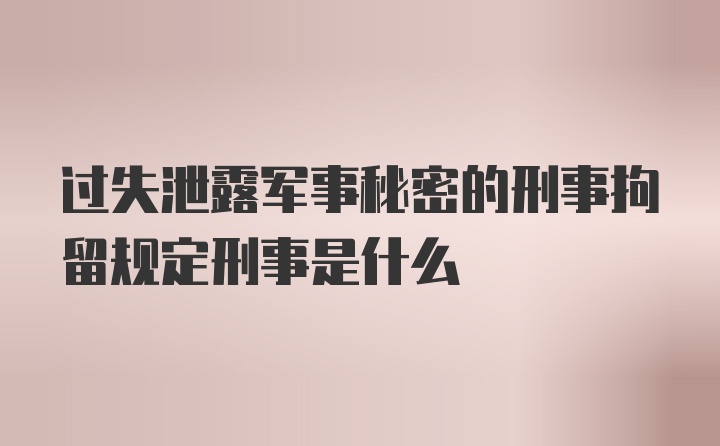 过失泄露军事秘密的刑事拘留规定刑事是什么