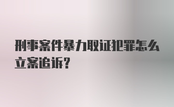 刑事案件暴力取证犯罪怎么立案追诉？