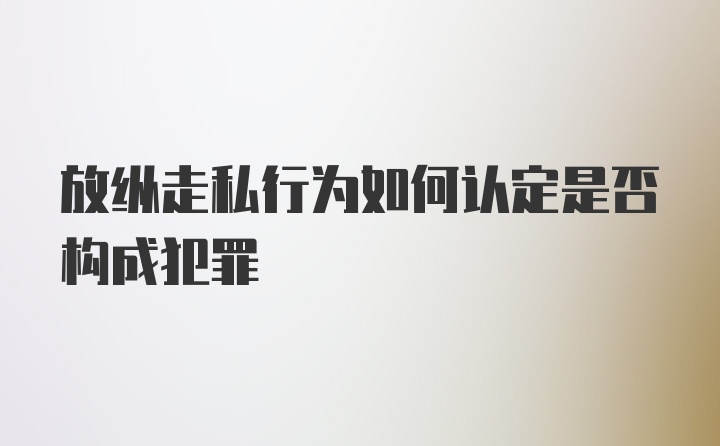 放纵走私行为如何认定是否构成犯罪