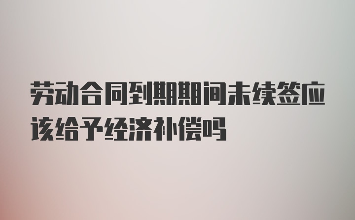 劳动合同到期期间未续签应该给予经济补偿吗