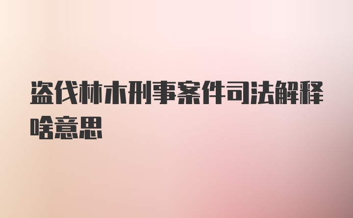 盗伐林木刑事案件司法解释啥意思