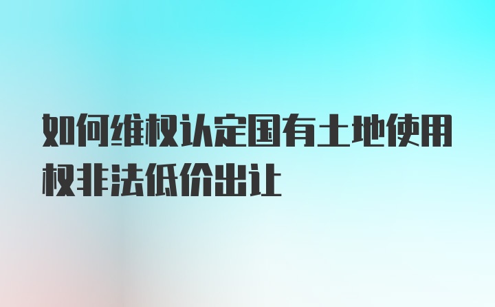 如何维权认定国有土地使用权非法低价出让