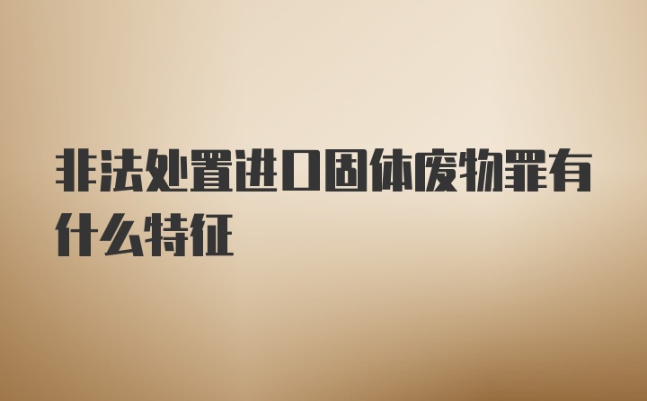 非法处置进口固体废物罪有什么特征