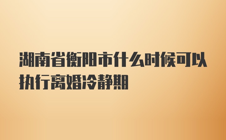 湖南省衡阳市什么时候可以执行离婚冷静期