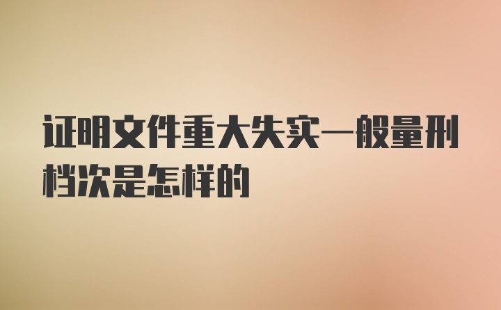 证明文件重大失实一般量刑档次是怎样的