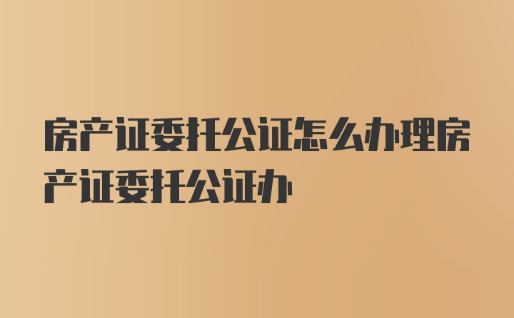 房产证委托公证怎么办理房产证委托公证办