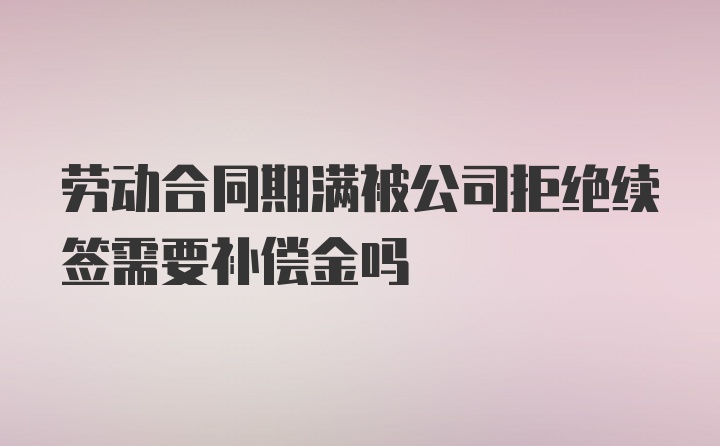 劳动合同期满被公司拒绝续签需要补偿金吗