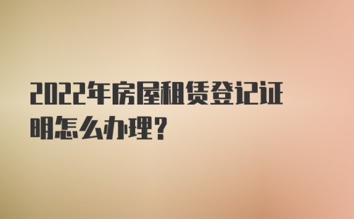 2022年房屋租赁登记证明怎么办理？