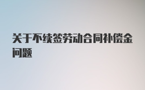 关于不续签劳动合同补偿金问题