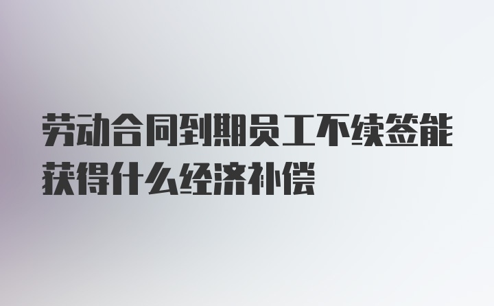 劳动合同到期员工不续签能获得什么经济补偿