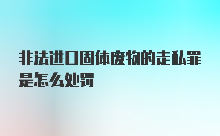 非法进口固体废物的走私罪是怎么处罚