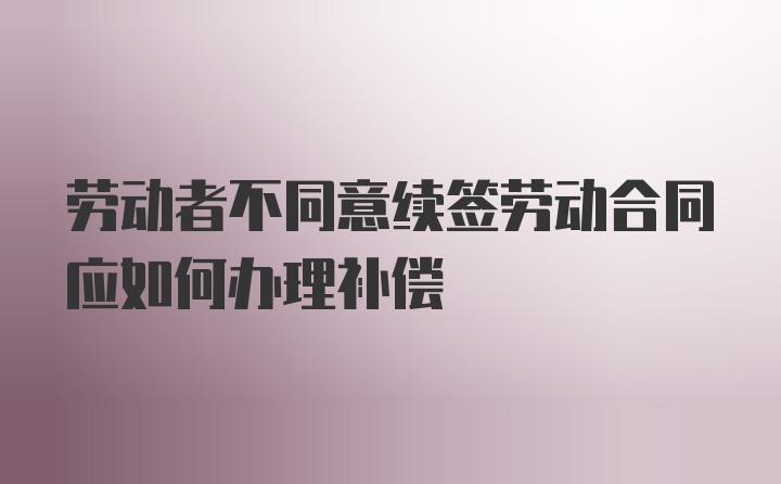 劳动者不同意续签劳动合同应如何办理补偿