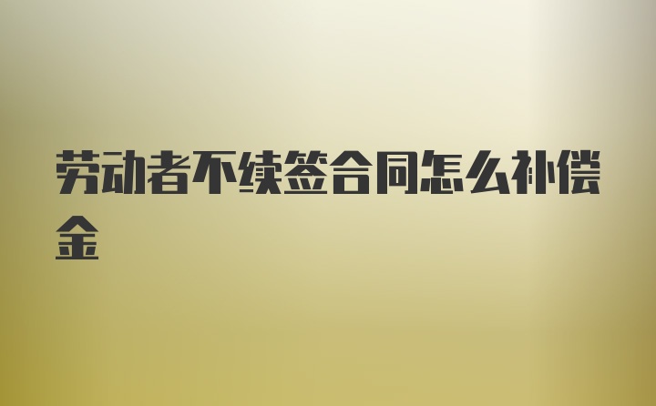 劳动者不续签合同怎么补偿金