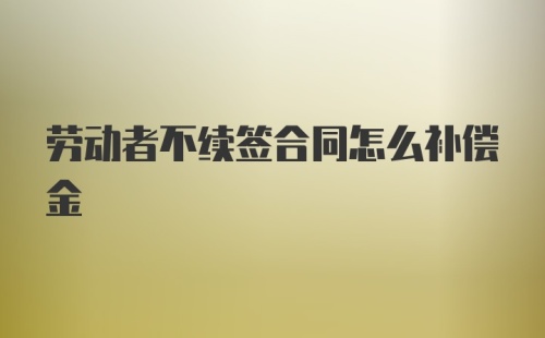 劳动者不续签合同怎么补偿金