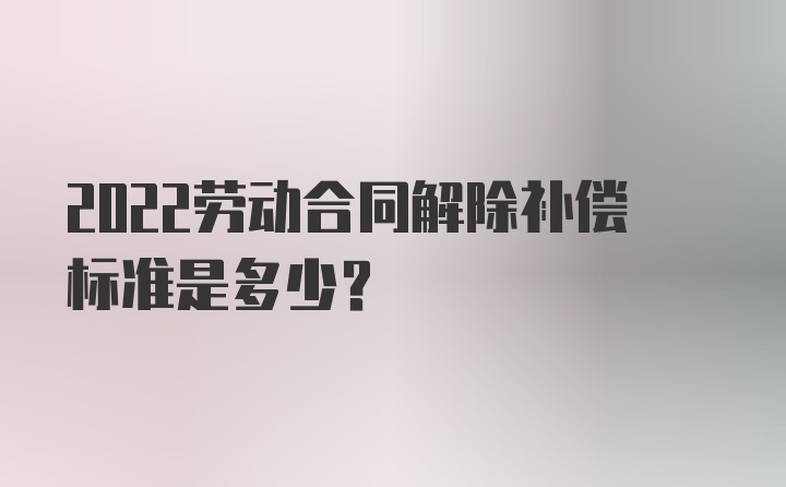 2022劳动合同解除补偿标准是多少？