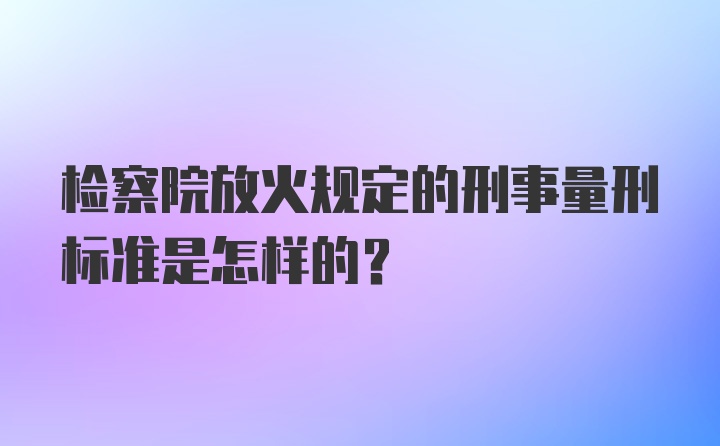 检察院放火规定的刑事量刑标准是怎样的?