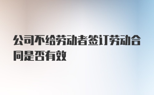 公司不给劳动者签订劳动合同是否有效