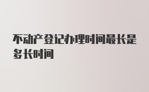 不动产登记办理时间最长是多长时间