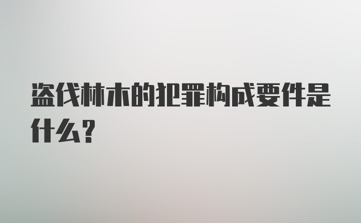 盗伐林木的犯罪构成要件是什么？