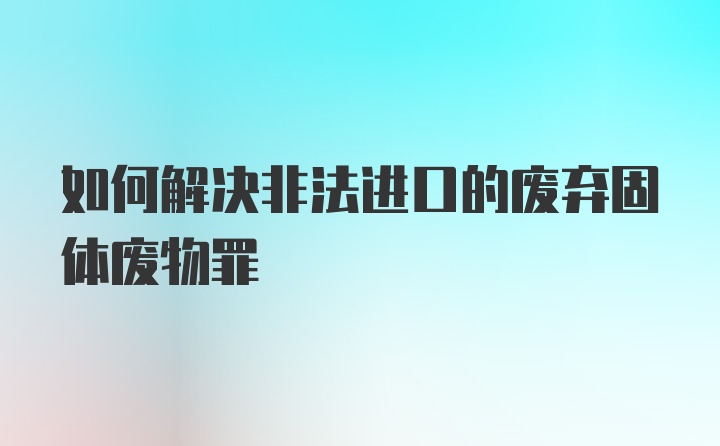 如何解决非法进口的废弃固体废物罪