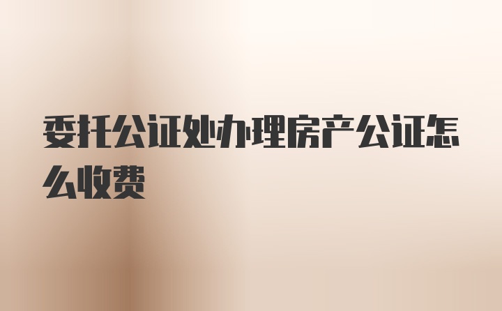 委托公证处办理房产公证怎么收费