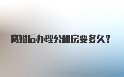 离婚后办理公租房要多久？