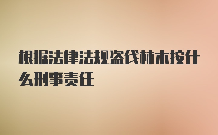 根据法律法规盗伐林木按什么刑事责任
