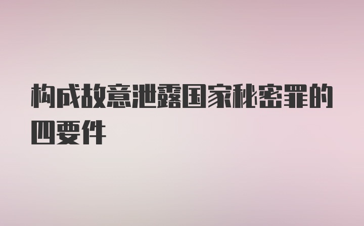 构成故意泄露国家秘密罪的四要件