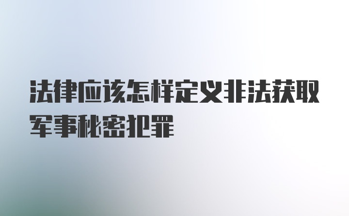 法律应该怎样定义非法获取军事秘密犯罪