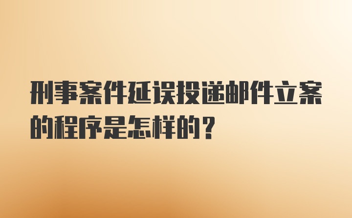 刑事案件延误投递邮件立案的程序是怎样的？