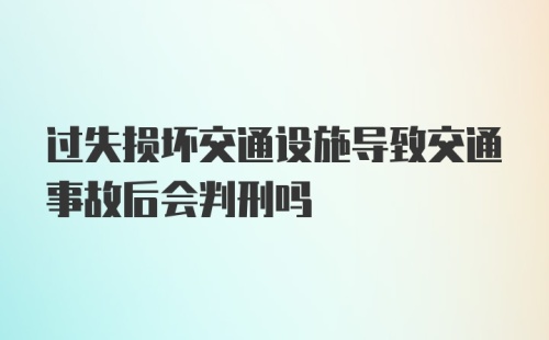 过失损坏交通设施导致交通事故后会判刑吗