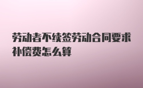 劳动者不续签劳动合同要求补偿费怎么算