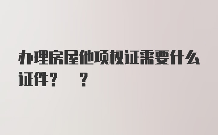 办理房屋他项权证需要什么证件? ?