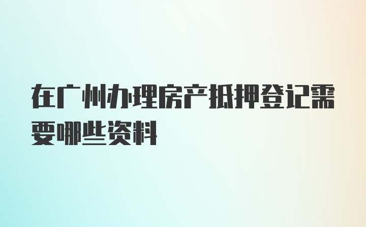 在广州办理房产抵押登记需要哪些资料