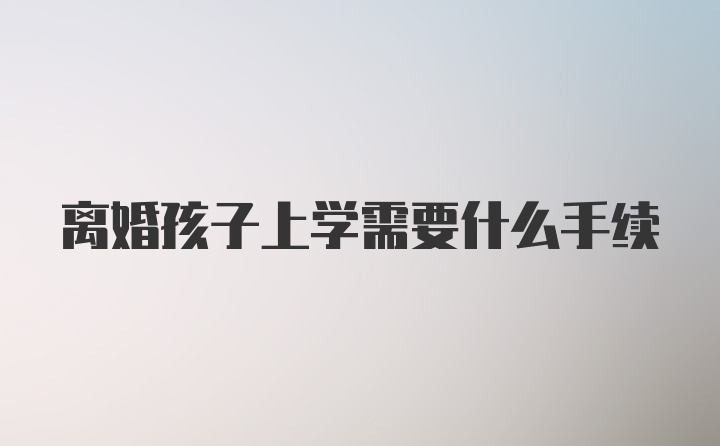 离婚孩子上学需要什么手续